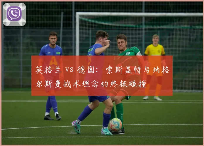 英格兰 vs 德国:索斯盖特与纳格尔斯曼战术理念的终极碰撞