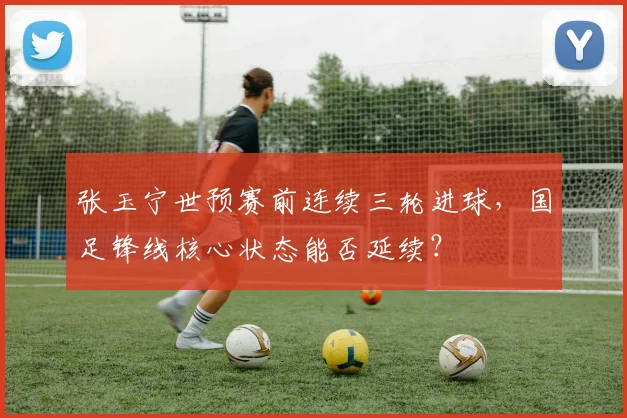 张玉宁世预赛前连续三轮进球，国足锋线核心状态能否延续？