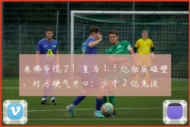 老佛爷慌了!皇马 1.5 亿彻底碰壁,对方硬气开口:少于 2 亿免谈