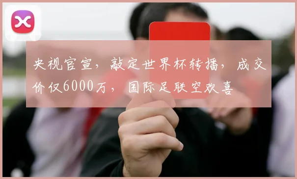 央视官宣，敲定世界杯转播，成交价仅6000万，国际足联空欢喜