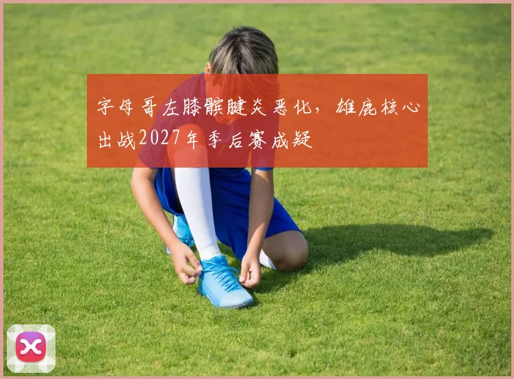 字母哥左膝髌腱炎恶化,雄鹿核心出战2027年季后赛成疑