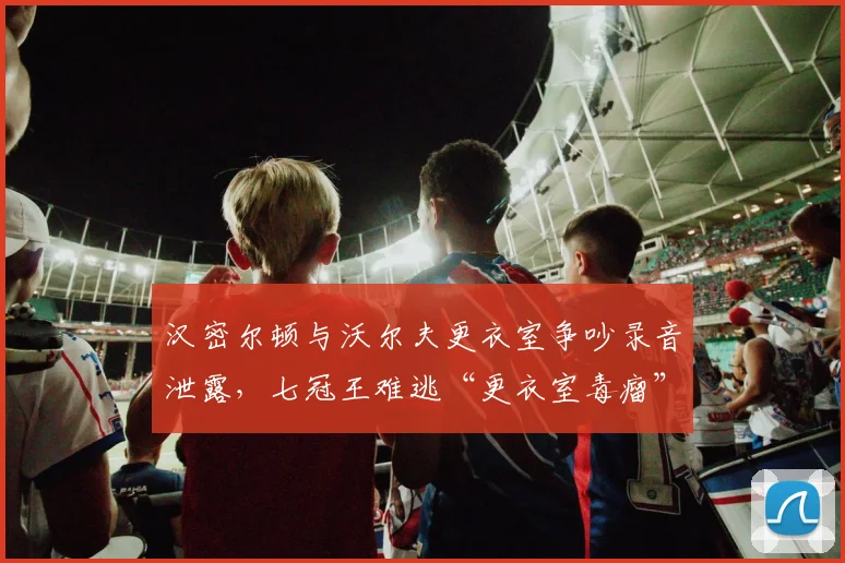 汉密尔顿与沃尔夫更衣室争吵录音泄露，七冠王难逃“更衣室毒瘤”骂名