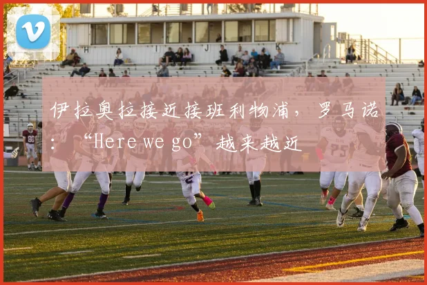伊拉奥拉接近接班利物浦，罗马诺：“Here we go”越来越近