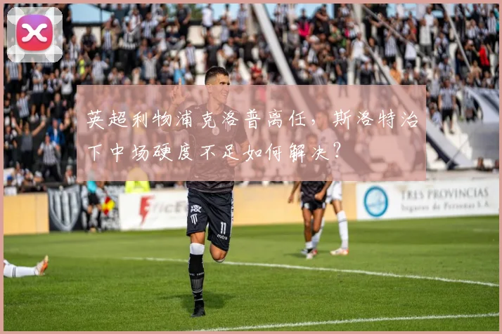英超利物浦克洛普离任，斯洛特治下中场硬度不足如何解决？