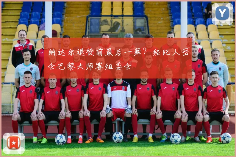 纳达尔退役前最后一舞？经纪人密会巴黎大师赛组委会