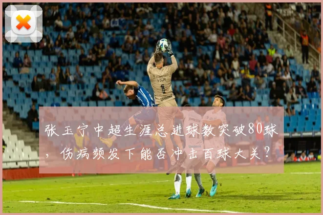 张玉宁中超生涯总进球数突破80球，伤病频发下能否冲击百球大关？