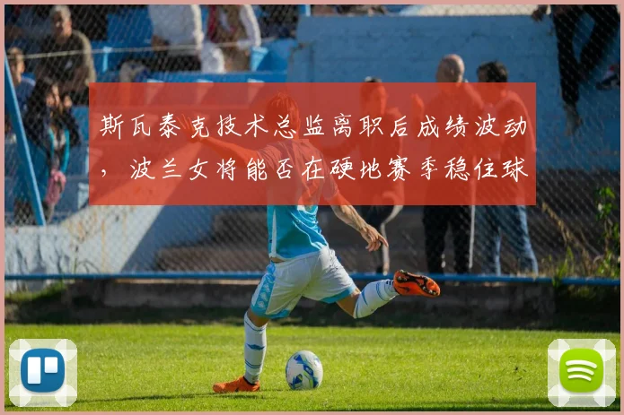 斯瓦泰克技术总监离职后成绩波动，波兰女将能否在硬地赛季稳住球后宝座？