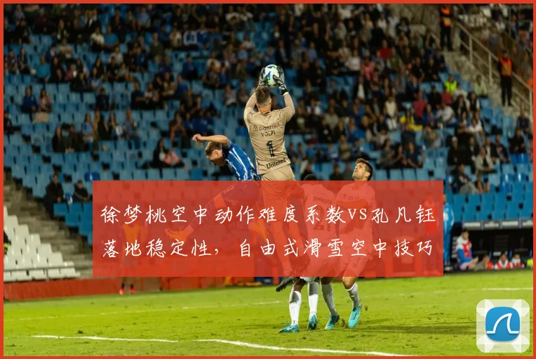徐梦桃空中动作难度系数vs孔凡钰落地稳定性,自由式滑雪空中技巧前瞻